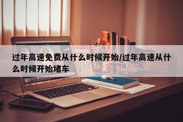 过年高速免费从什么时候开始/过年高速从什么时候开始堵车