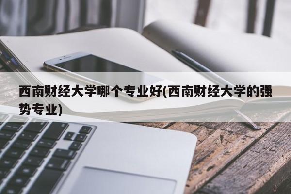 西南财经大学哪个专业好(西南财经大学的强势专业)