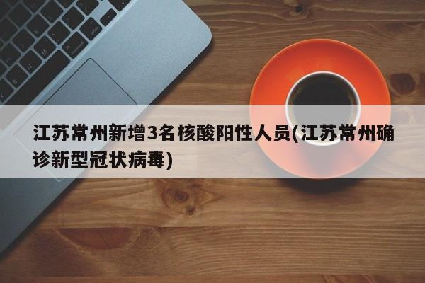 江苏常州新增3名核酸阳性人员(江苏常州确诊新型冠状病毒)