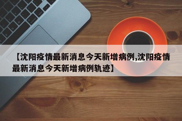 【沈阳疫情最新消息今天新增病例,沈阳疫情最新消息今天新增病例轨迹】