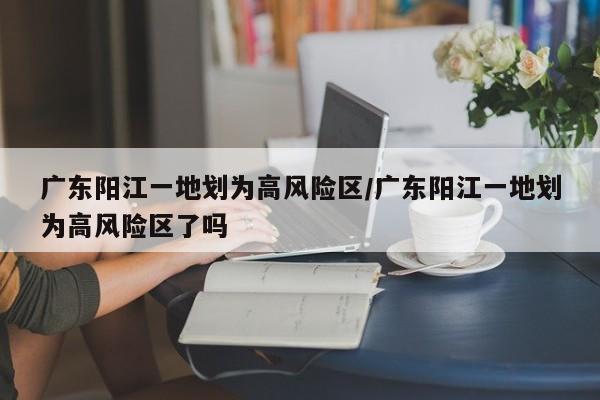 广东阳江一地划为高风险区/广东阳江一地划为高风险区了吗