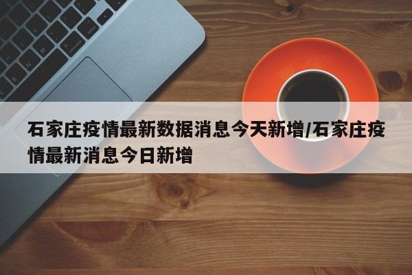 石家庄疫情最新数据消息今天新增/石家庄疫情最新消息今日新增