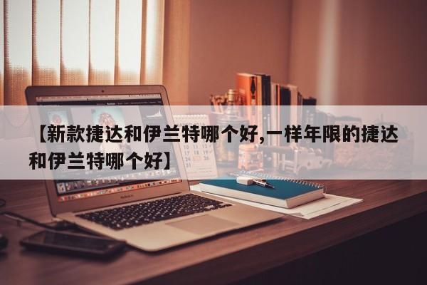 【新款捷达和伊兰特哪个好,一样年限的捷达和伊兰特哪个好】