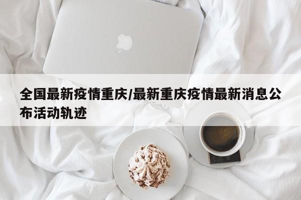 全国最新疫情重庆/最新重庆疫情最新消息公布活动轨迹