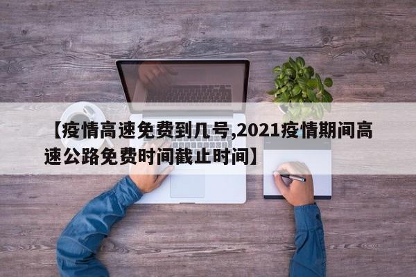 【疫情高速免费到几号,2021疫情期间高速公路免费时间截止时间】
