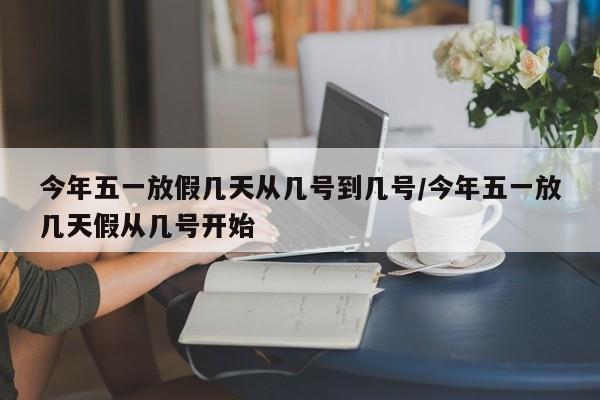 今年五一放假几天从几号到几号/今年五一放几天假从几号开始