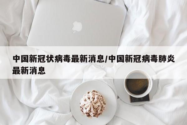 中国新冠状病毒最新消息/中国新冠病毒肺炎最新消息