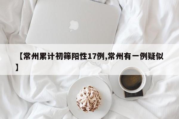 【常州累计初筛阳性17例,常州有一例疑似】
