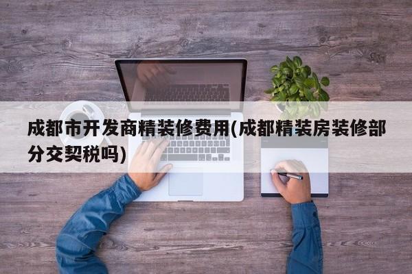 成都市开发商精装修费用(成都精装房装修部分交契税吗)
