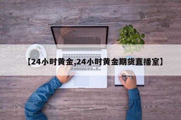 【24小时黄金,24小时黄金期货直播室】