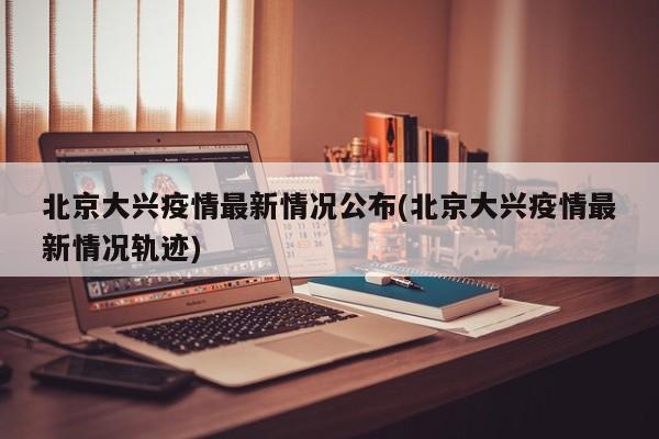 北京大兴疫情最新情况公布(北京大兴疫情最新情况轨迹)
