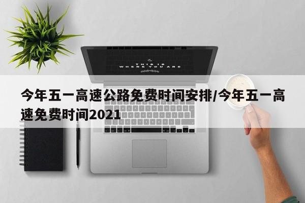 今年五一高速公路免费时间安排/今年五一高速免费时间2021