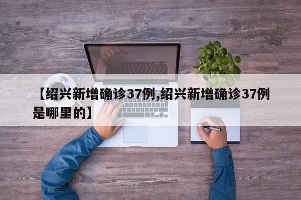 【绍兴新增确诊37例,绍兴新增确诊37例是哪里的】