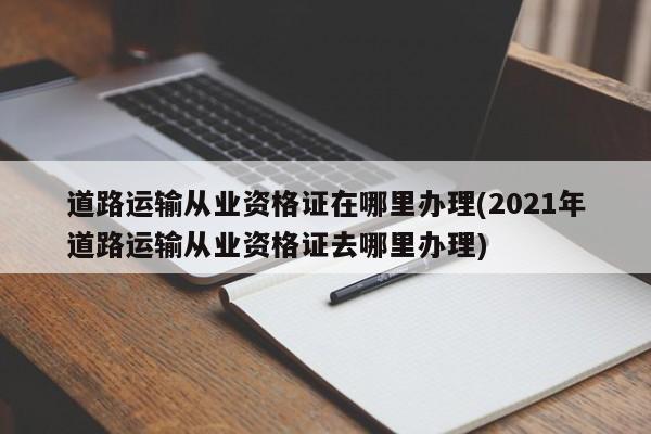 道路运输从业资格证在哪里办理(2021年道路运输从业资格证去哪里办理)