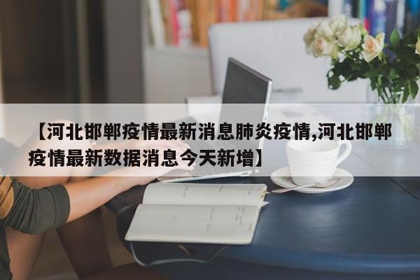 【河北邯郸疫情最新消息肺炎疫情,河北邯郸疫情最新数据消息今天新增】