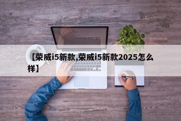 【荣威i5新款,荣威i5新款2025怎么样】