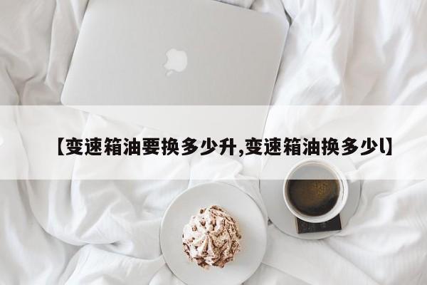 【变速箱油要换多少升,变速箱油换多少l】