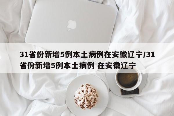 31省份新增5例本土病例在安徽辽宁/31省份新增5例本土病例 在安徽辽宁