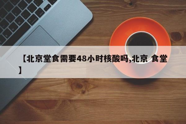 【北京堂食需要48小时核酸吗,北京 食堂】