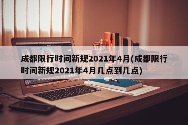 成都限行时间新规2021年4月(成都限行时间新规2021年4月几点到几点)