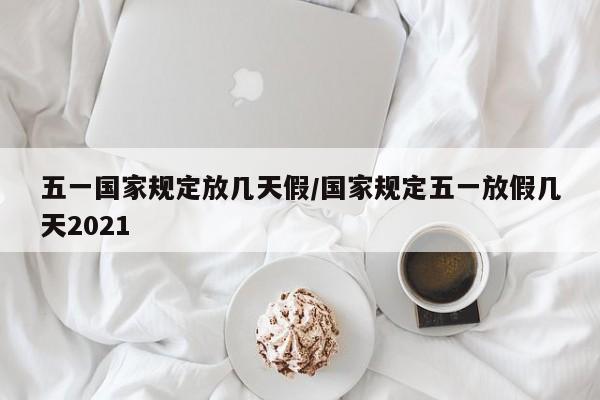 五一国家规定放几天假/国家规定五一放假几天2021