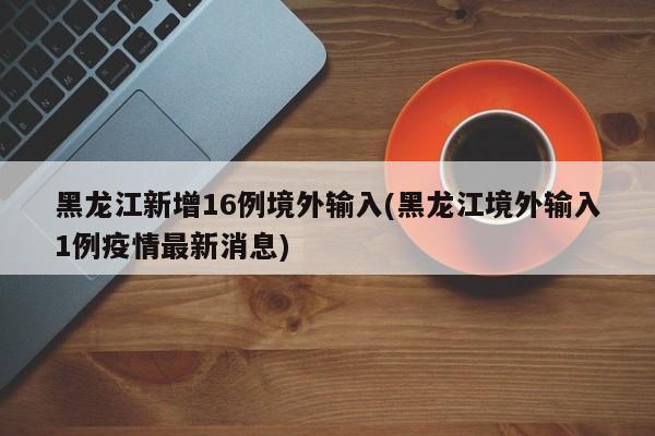 黑龙江新增16例境外输入(黑龙江境外输入1例疫情最新消息)