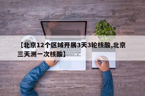 【北京12个区域开展3天3轮核酸,北京 三天测一次核酸】