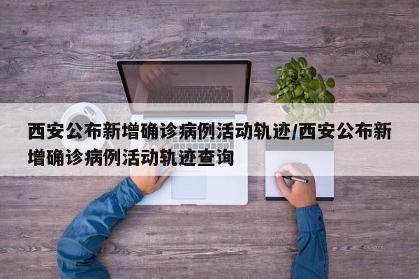 西安公布新增确诊病例活动轨迹/西安公布新增确诊病例活动轨迹查询