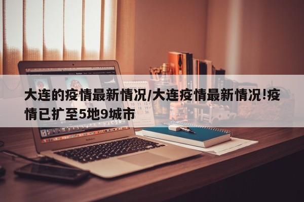 大连的疫情最新情况/大连疫情最新情况!疫情已扩至5地9城市
