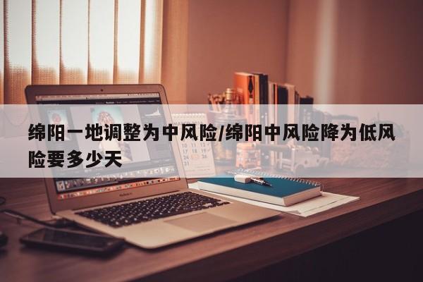 绵阳一地调整为中风险/绵阳中风险降为低风险要多少天