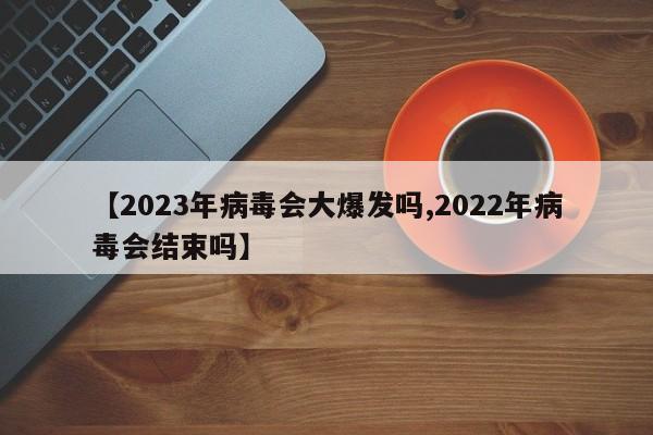 【2023年病毒会大爆发吗,2022年病毒会结束吗】