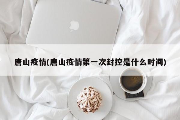 唐山疫情(唐山疫情第一次封控是什么时间)