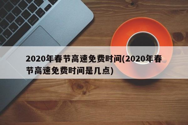 2020年春节高速免费时间(2020年春节高速免费时间是几点)