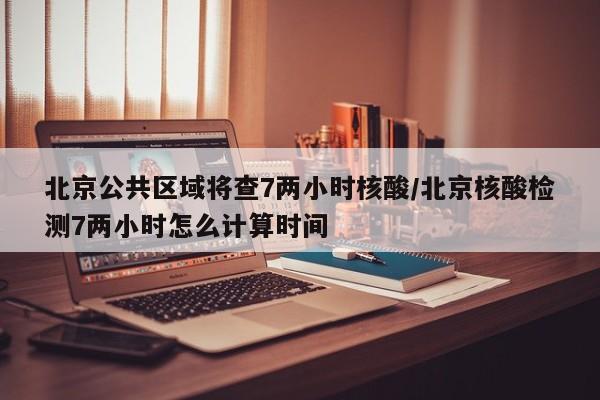 北京公共区域将查7两小时核酸/北京核酸检测7两小时怎么计算时间