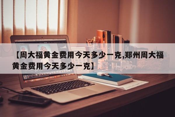 【周大福黄金费用今天多少一克,郑州周大福黄金费用今天多少一克】