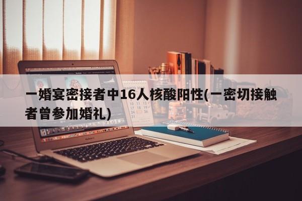一婚宴密接者中16人核酸阳性(一密切接触者曾参加婚礼)