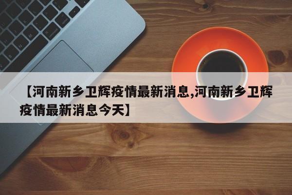 【河南新乡卫辉疫情最新消息,河南新乡卫辉疫情最新消息今天】