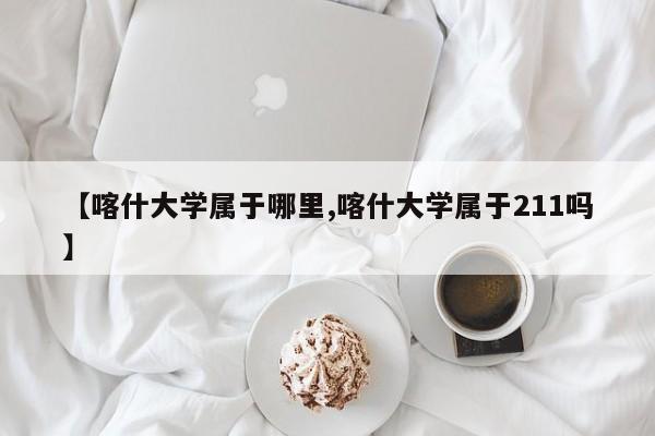 【喀什大学属于哪里,喀什大学属于211吗】