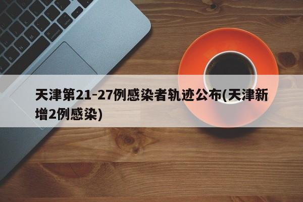 天津第21-27例感染者轨迹公布(天津新增2例感染)