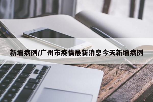 新增病例/广州市疫情最新消息今天新增病例