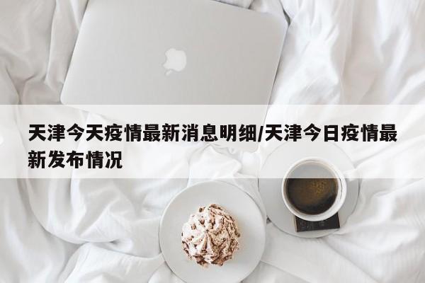 天津今天疫情最新消息明细/天津今日疫情最新发布情况