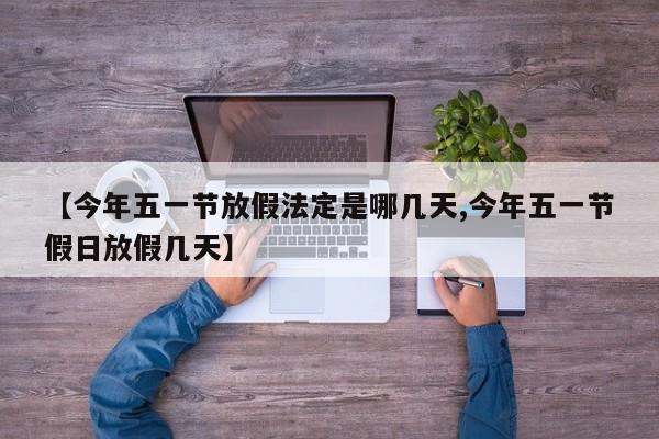 【今年五一节放假法定是哪几天,今年五一节假日放假几天】