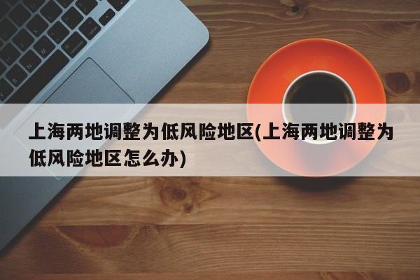上海两地调整为低风险地区(上海两地调整为低风险地区怎么办)