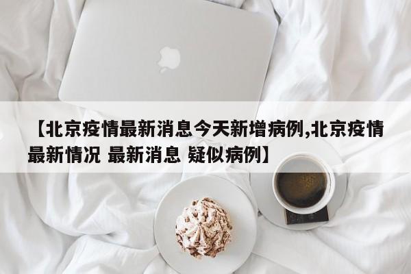 【北京疫情最新消息今天新增病例,北京疫情最新情况 最新消息 疑似病例】