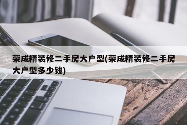 荣成精装修二手房大户型(荣成精装修二手房大户型多少钱)