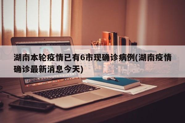 湖南本轮疫情已有6市现确诊病例(湖南疫情确诊最新消息今天)