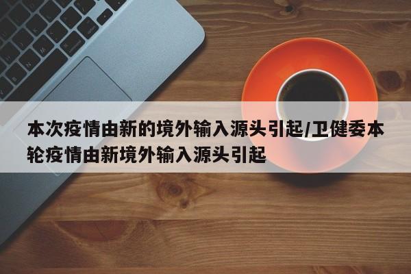 本次疫情由新的境外输入源头引起/卫健委本轮疫情由新境外输入源头引起