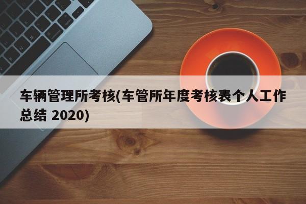 车辆管理所考核(车管所年度考核表个人工作总结 2020)