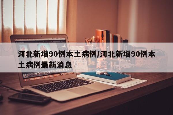 河北新增90例本土病例/河北新增90例本土病例最新消息