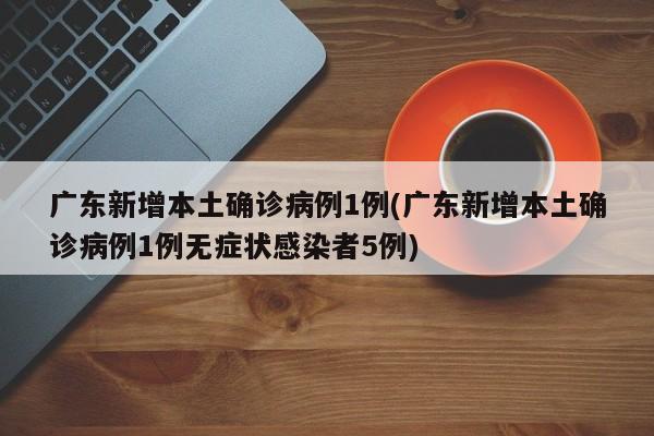 广东新增本土确诊病例1例(广东新增本土确诊病例1例无症状感染者5例)